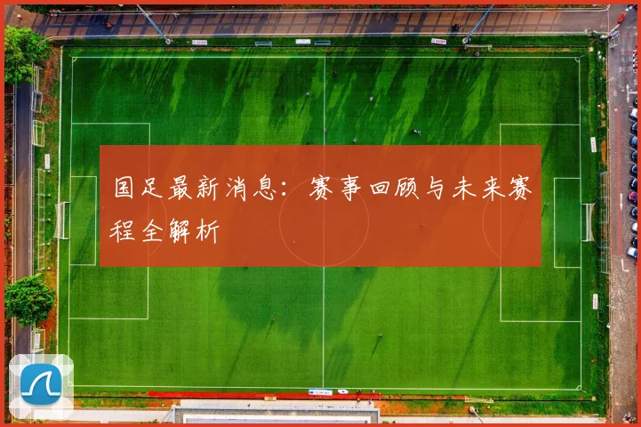 国足最新消息：赛事回顾与未来赛程全解析