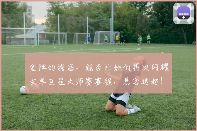 金牌的诱惑，能否让她们再次闪耀女单巨星大师赛赛程，悬念迭起！