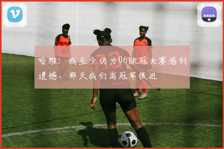 哈维：我至今仍为06欧冠决赛感到遗憾，那天我们离冠军很近