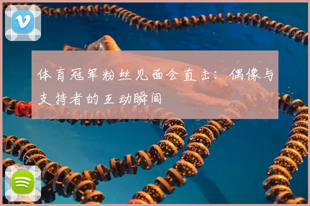 体育冠军粉丝见面会直击：偶像与支持者的互动瞬间