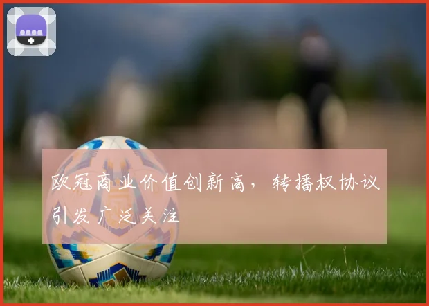 欧冠商业价值创新高，转播权协议引发广泛关注