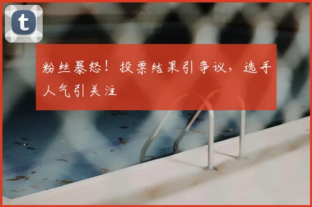 粉丝暴怒！投票结果引争议，选手人气引关注