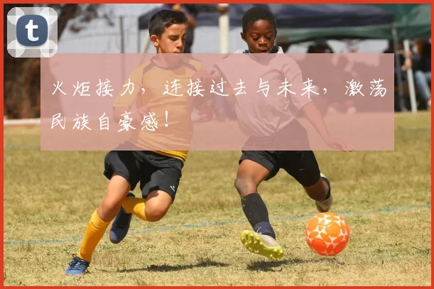 火炬接力，连接过去与未来，激荡民族自豪感！