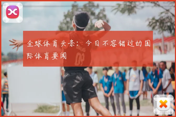 全球体育头条：今日不容错过的国际体育要闻