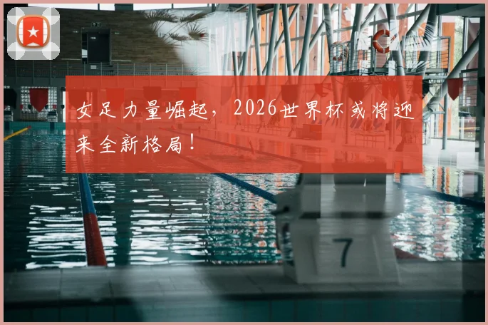 女足力量崛起，2026世界杯或将迎来全新格局！