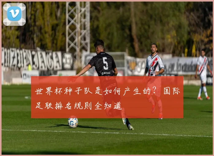 世界杯种子队是如何产生的？国际足联排名规则全知道