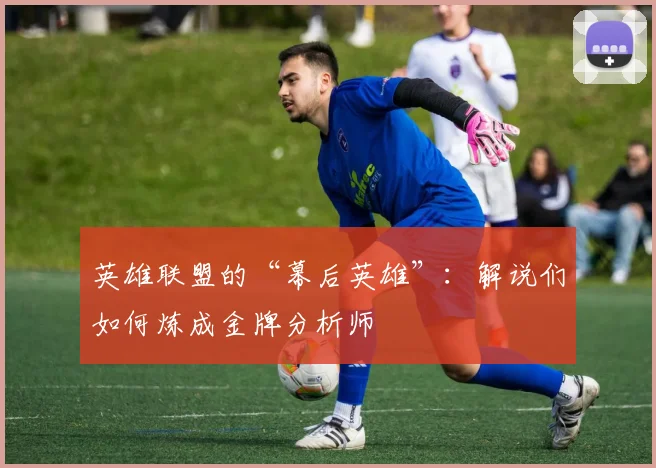英雄联盟的“幕后英雄”：解说们如何炼成金牌分析师