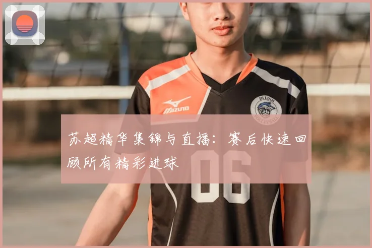 苏超精华集锦与直播：赛后快速回顾所有精彩进球