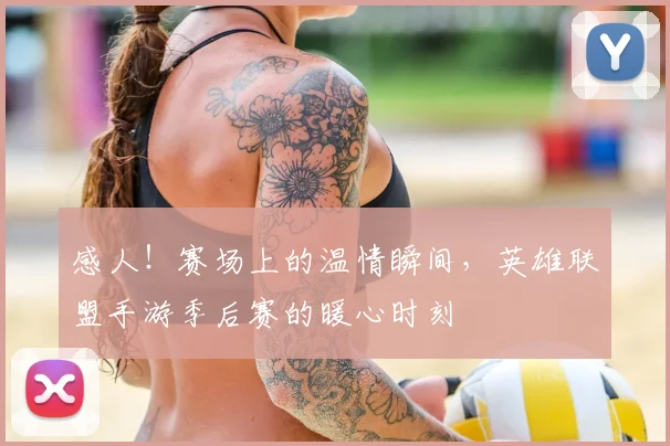 感人！赛场上的温情瞬间，英雄联盟手游季后赛的暖心时刻