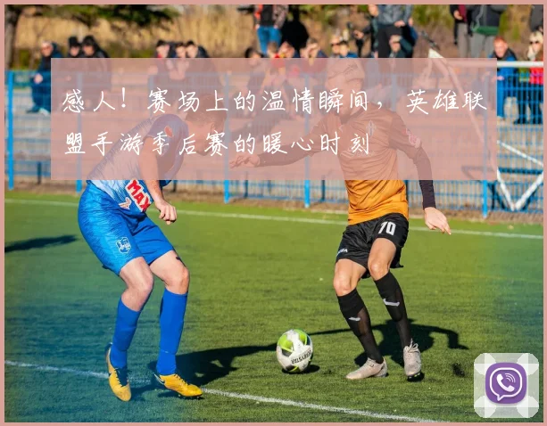 感人！赛场上的温情瞬间，英雄联盟手游季后赛的暖心时刻