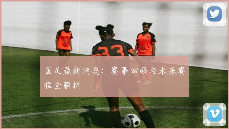 国足最新消息:赛事回顾与未来赛程全解析