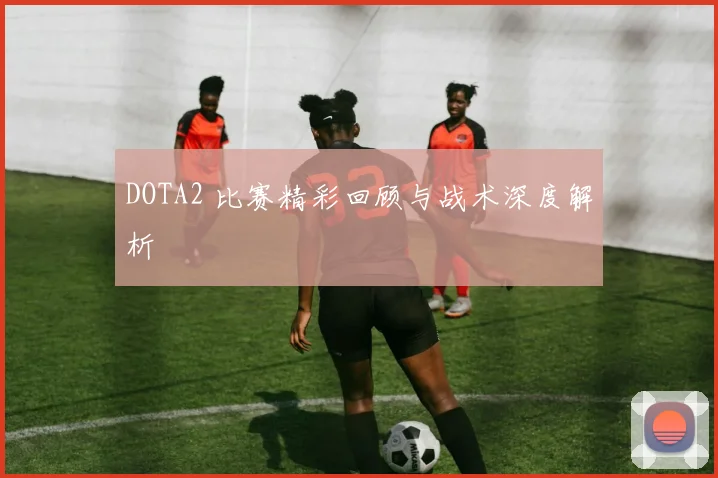 DOTA2 比赛精彩回顾与战术深度解析
