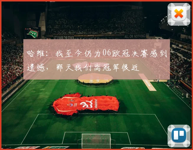 哈维：我至今仍为06欧冠决赛感到遗憾，那天我们离冠军很近