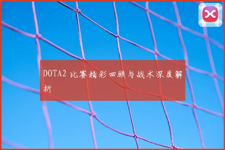 DOTA2 比赛精彩回顾与战术深度解析